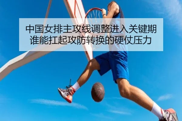中国女排主攻线调整进入关键期 谁能扛起攻防转换的硬仗压力